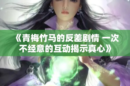 《青梅竹马的反差剧情 一次不经意的互动揭示真心》