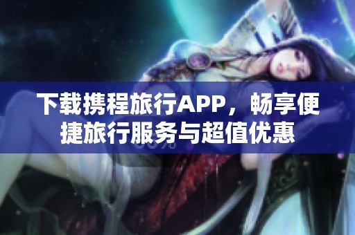 下载携程旅行APP，畅享便捷旅行服务与超值优惠