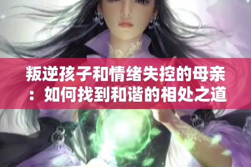 叛逆孩子和情绪失控的母亲：如何找到和谐的相处之道