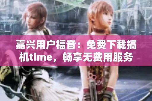 嘉兴用户福音：免费下载搞机time，畅享无费用服务