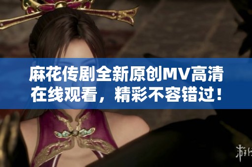 麻花传剧全新原创MV高清在线观看，精彩不容错过！