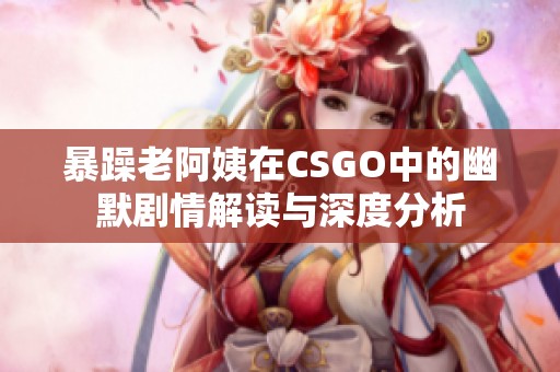 暴躁老阿姨在CSGO中的幽默剧情解读与深度分析