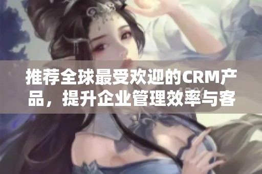 推荐全球最受欢迎的CRM产品，提升企业管理效率与客户关系