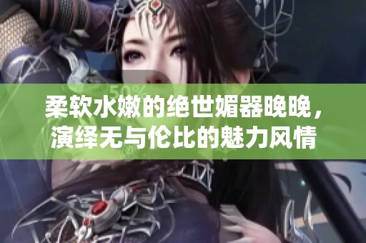 柔软水嫩的绝世媚器晚晚，演绎无与伦比的魅力风情