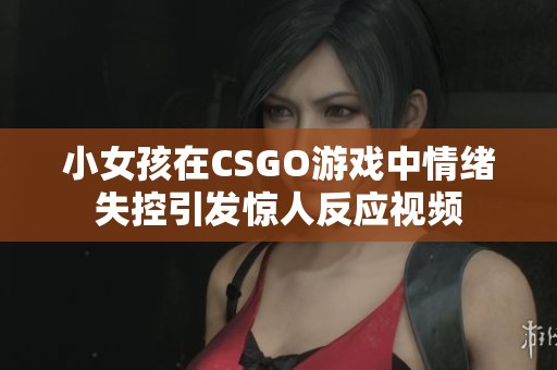 小女孩在CSGO游戏中情绪失控引发惊人反应视频