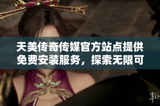 天美传奇传媒官方站点提供免费安装服务，探索无限可能