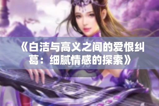 《白洁与高义之间的爱恨纠葛：细腻情感的探索》