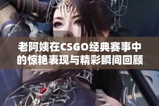 老阿姨在CSGO经典赛事中的惊艳表现与精彩瞬间回顾