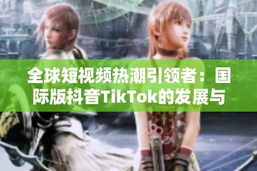 全球短视频热潮引领者：国际版抖音TikTok的发展与影响