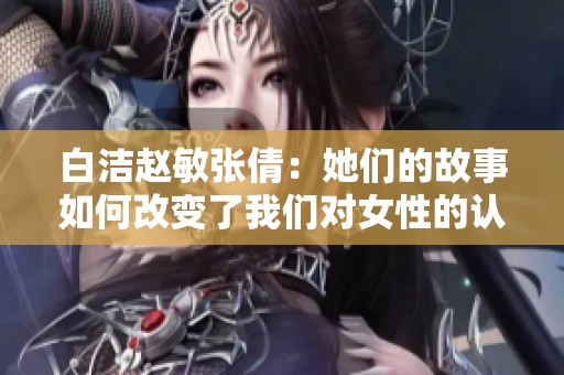 白洁赵敏张倩：她们的故事如何改变了我们对女性的认知