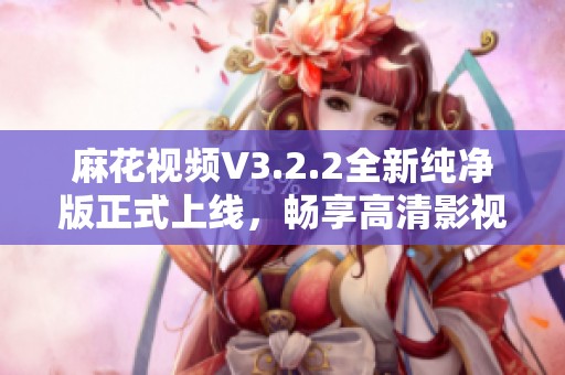 麻花视频V3.2.2全新纯净版正式上线，畅享高清影视体验