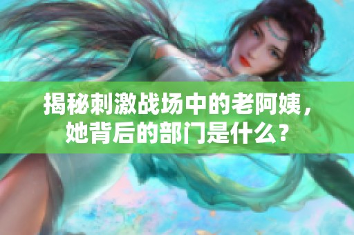 揭秘刺激战场中的老阿姨，她背后的部门是什么？