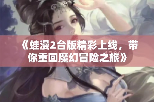 《蛙漫2台版精彩上线，带你重回魔幻冒险之旅》