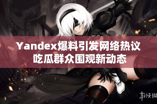 Yandex爆料引发网络热议 吃瓜群众围观新动态