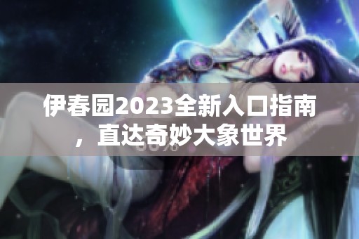 伊春园2023全新入口指南，直达奇妙大象世界