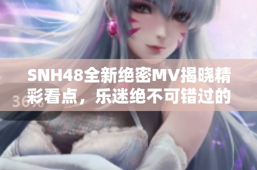 SNH48全新绝密MV揭晓精彩看点，乐迷绝不可错过的瞬间