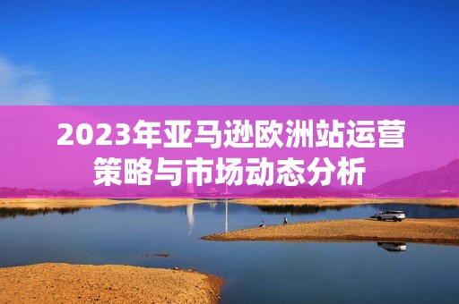 2023年亚马逊欧洲站运营策略与市场动态分析