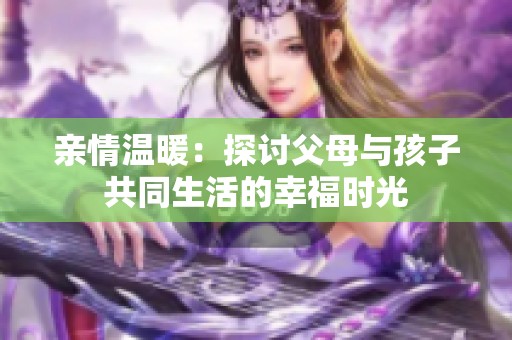 亲情温暖：探讨父母与孩子共同生活的幸福时光