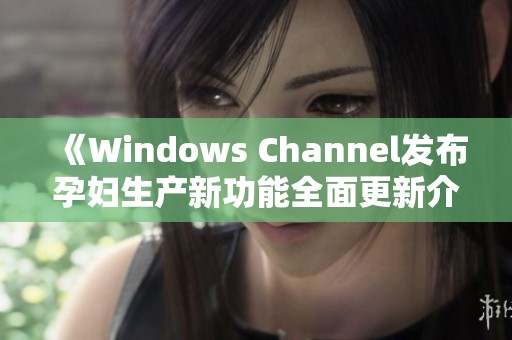 《Windows Channel发布孕妇生产新功能全面更新介绍》