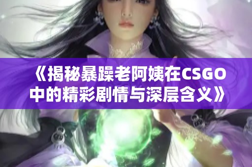 《揭秘暴躁老阿姨在CSGO中的精彩剧情与深层含义》