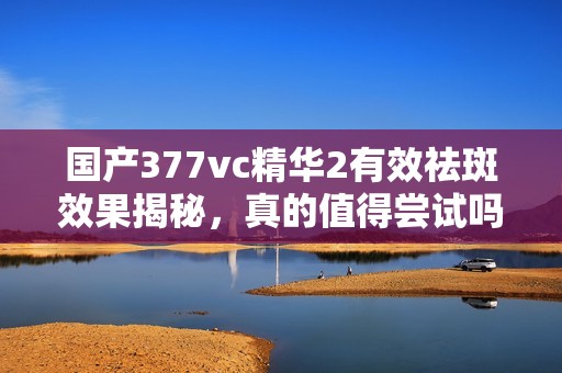 国产377vc精华2有效祛斑效果揭秘，真的值得尝试吗