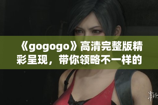 《gogogo》高清完整版精彩呈现，带你领略不一样的视听盛宴