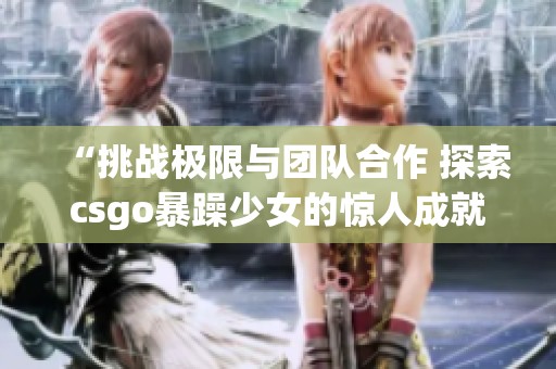 “挑战极限与团队合作 探索csgo暴躁少女的惊人成就”