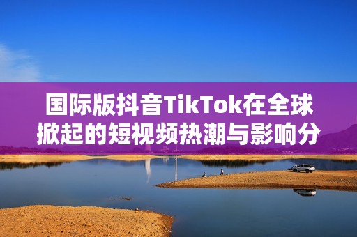 国际版抖音TikTok在全球掀起的短视频热潮与影响分析