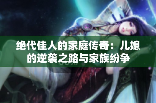 绝代佳人的家庭传奇：儿媳的逆袭之路与家族纷争