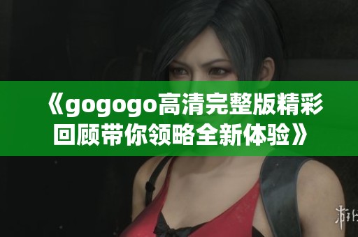 《gogogo高清完整版精彩回顾带你领略全新体验》