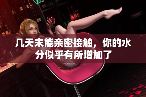 几天未能亲密接触，你的水分似乎有所增加了