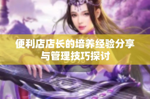 便利店店长的培养经验分享与管理技巧探讨