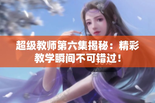 超级教师第六集揭秘：精彩教学瞬间不可错过！