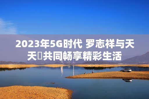 2023年5G时代 罗志祥与天天奭共同畅享精彩生活