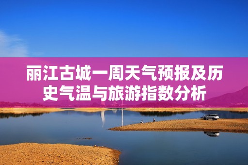 丽江古城一周天气预报及历史气温与旅游指数分析