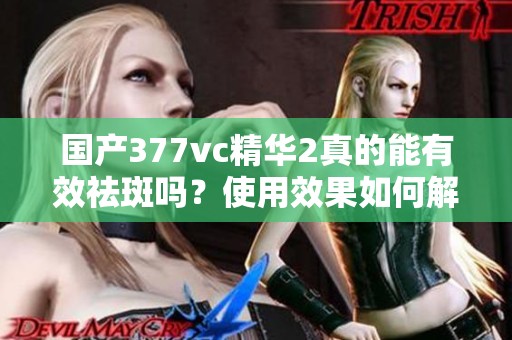 国产377vc精华2真的能有效祛斑吗？使用效果如何解析