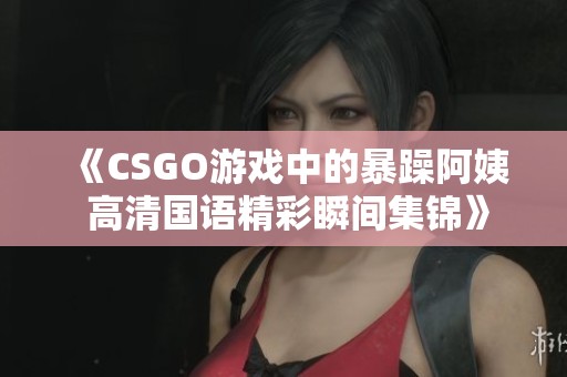 《CSGO游戏中的暴躁阿姨 高清国语精彩瞬间集锦》