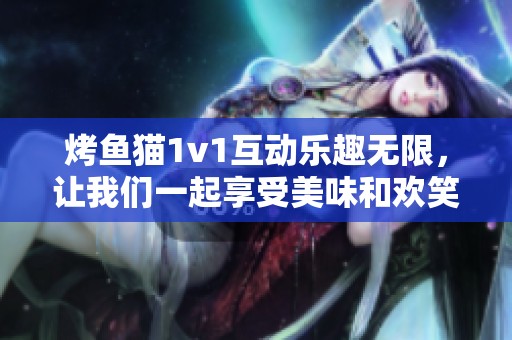 烤鱼猫1v1互动乐趣无限，让我们一起享受美味和欢笑！