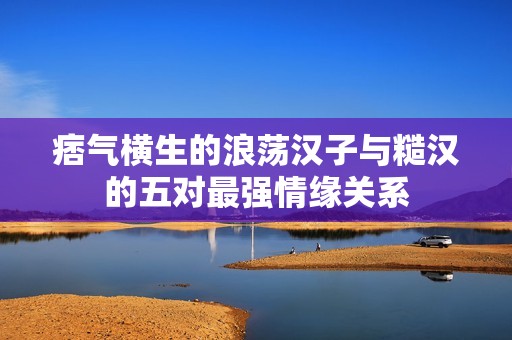 痞气横生的浪荡汉子与糙汉的五对最强情缘关系