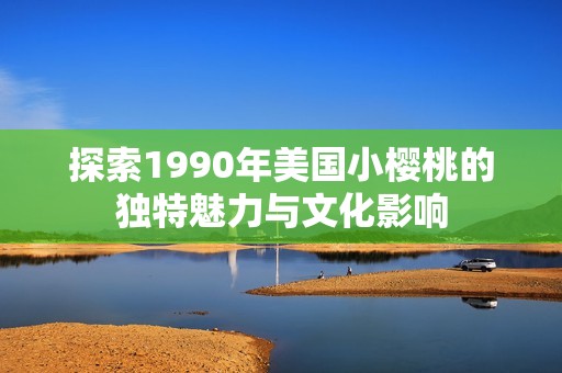 探索1990年美国小樱桃的独特魅力与文化影响