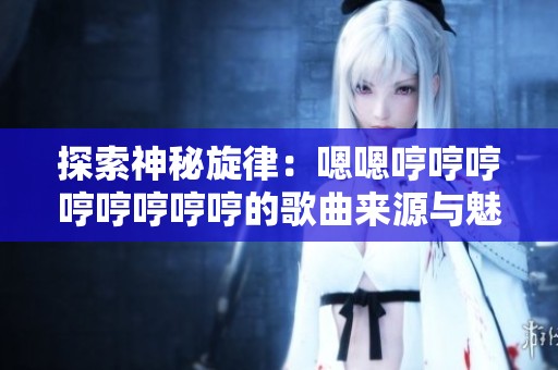 探索神秘旋律：嗯嗯哼哼哼哼哼哼哼哼的歌曲来源与魅力解析