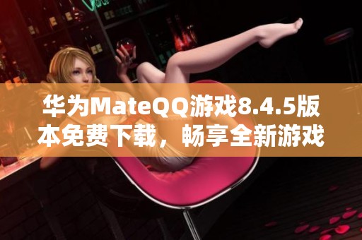 华为MateQQ游戏8.4.5版本免费下载，畅享全新游戏体验