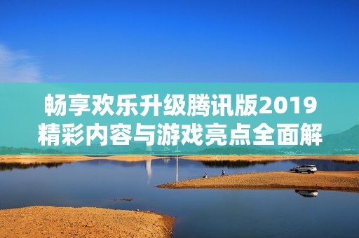 畅享欢乐升级腾讯版2019精彩内容与游戏亮点全面解析