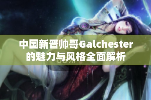 中国新晋帅哥Galchester的魅力与风格全面解析