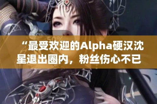 “最受欢迎的Alpha硬汉沈星退出圈内，粉丝伤心不已”