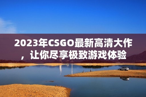 2023年CSGO最新高清大作，让你尽享极致游戏体验