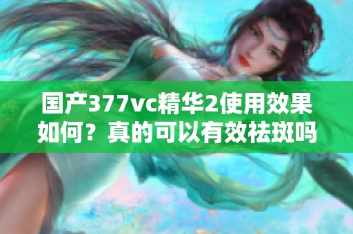 国产377vc精华2使用效果如何？真的可以有效祛斑吗？