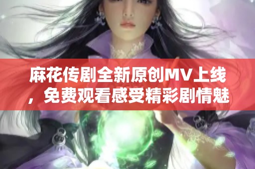 麻花传剧全新原创MV上线，免费观看感受精彩剧情魅力