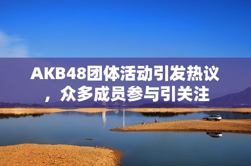 AKB48团体活动引发热议，众多成员参与引关注