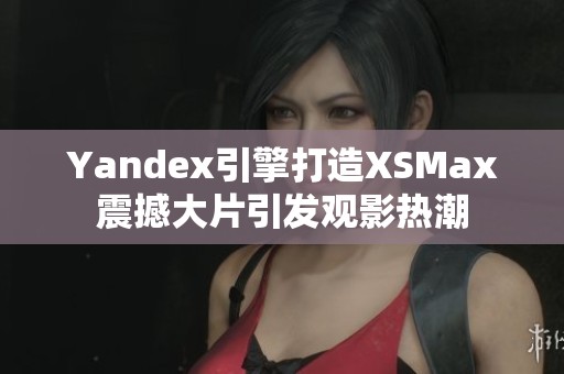 Yandex引擎打造XSMax震撼大片引发观影热潮